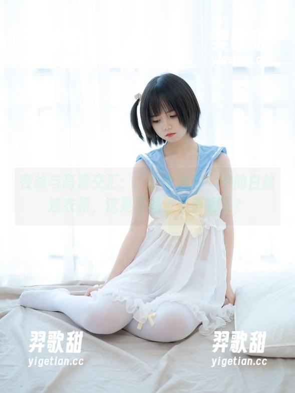 少女秩序 在线与高清交汇:“少女秩序”中的白丝连衣裙,这是不是过于养眼了?